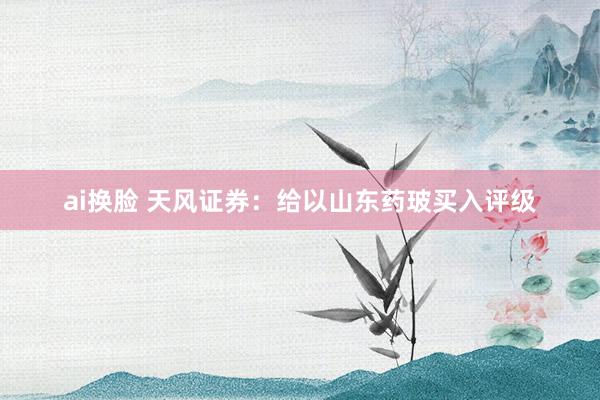 ai换脸 天风证券：给以山东药玻买入评级