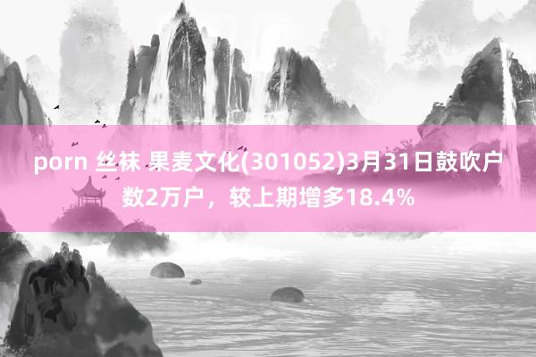 porn 丝袜 果麦文化(301052)3月31日鼓吹户数2万户，较上期增多18.4%