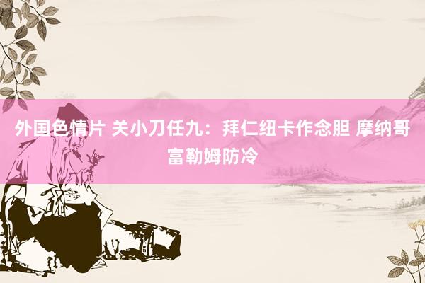 外国色情片 关小刀任九：拜仁纽卡作念胆 摩纳哥富勒姆防冷
