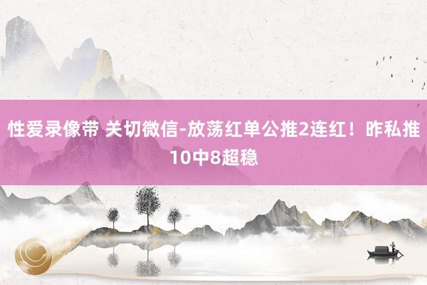 性爱录像带 关切微信-放荡红单公推2连红！昨私推10中8超稳