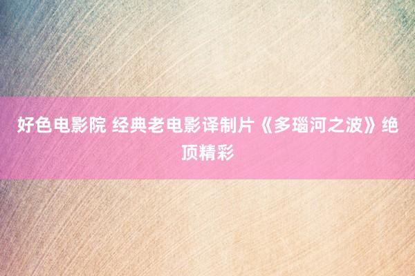 好色电影院 经典老电影译制片《多瑙河之波》绝顶精彩
